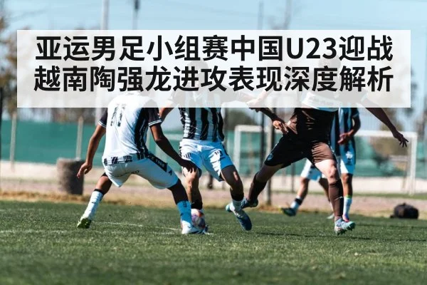 亚运男足小组赛中国U23迎战越南陶强龙进攻表现深度解析
