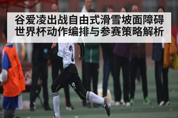 谷爱凌出战自由式滑雪坡面障碍世界杯动作编排与参赛策略解析
